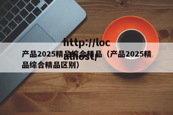 产品2025精品综合精品（产品2025精品综合精品区别）